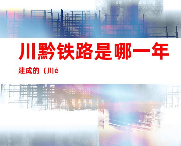 川黔铁路是哪一年建成的(川黔铁路是哪一年建成的线路)