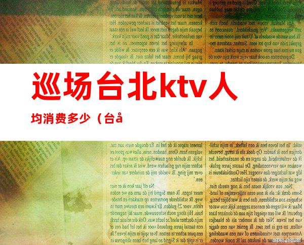 巡场台北ktv人均消费多少(台北ktv出台多少钱)