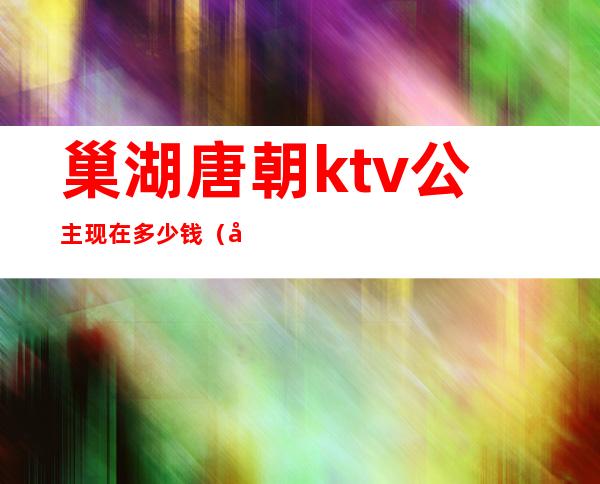 巢湖唐朝ktv公主现在多少钱(巢湖KTV公主)