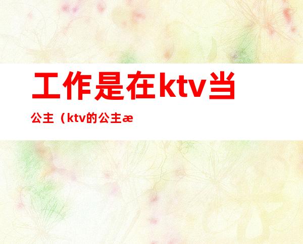 工作是在ktv当公主(ktv的公主是做什么工作的)