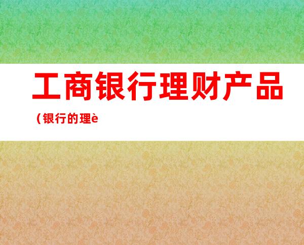 工商银行理财产品（银行的理财产品可以买吗）