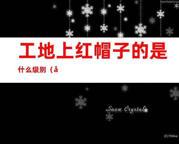 工地上红帽子的是什么级别(工地上红帽子是什么职位类别)