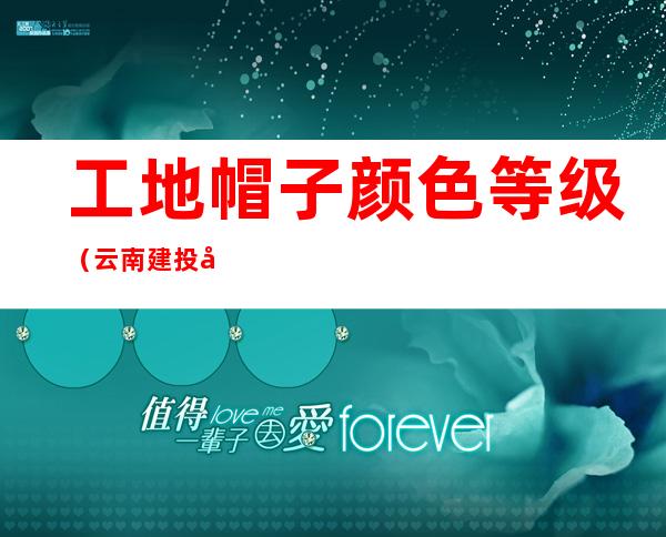 工地帽子颜色等级（云南建投工地帽子颜色等级）