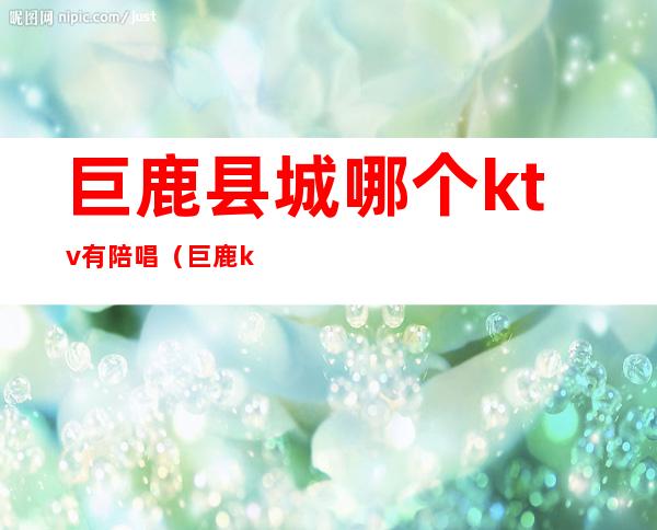 巨鹿县城哪个ktv有陪唱(巨鹿ktv比较开放)