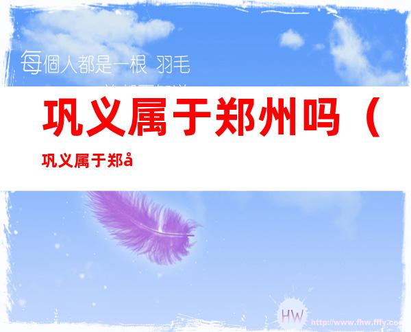 巩义属于郑州吗(巩义属于郑州吗现在)