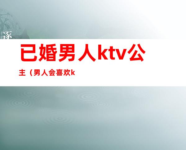 已婚男人ktv公主(男人会喜欢ktv的公主)