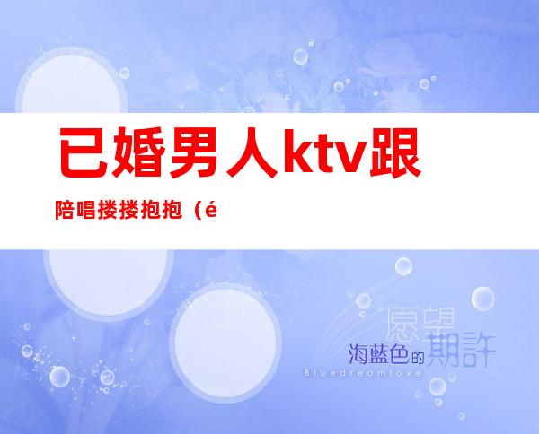 已婚男人ktv跟陪唱搂搂抱抱(陪领导ktv唱歌搂搂抱抱)
