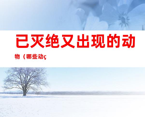 已灭绝又出现的动物(哪些动物已经灭绝了但又出现)