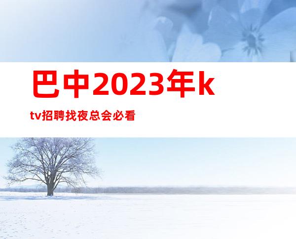 巴中2023年ktv招聘找夜总会必看更高公司直招,入行必看!