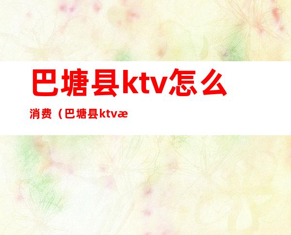 巴塘县ktv怎么消费（巴塘县ktv怎么消费便宜）
