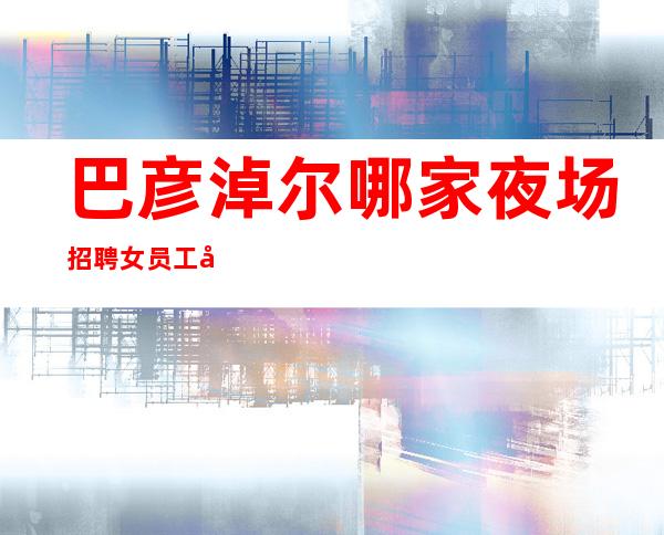 巴彦淖尔哪家夜场招聘女员工兼职[包吃包住亲自驻场]稳定