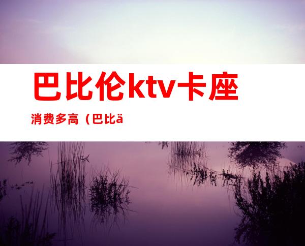 巴比伦ktv卡座消费多高(巴比伦ktv卡座消费多高算正常)