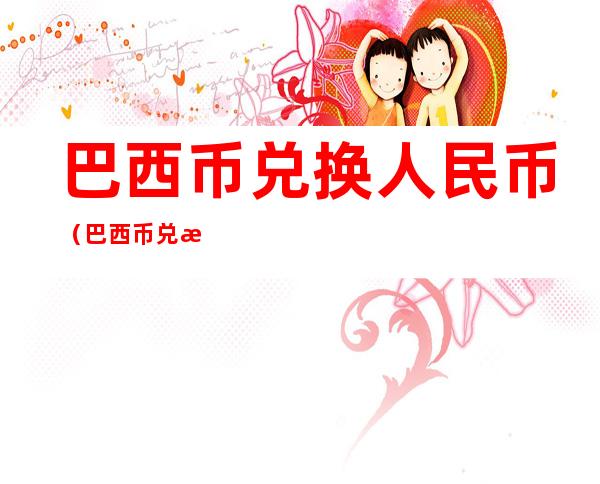 巴西币兑换人民币（巴西币兑换人民币今日汇率）