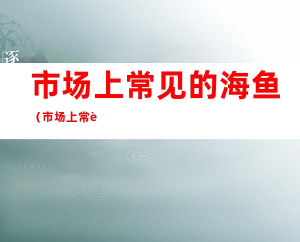 市场上常见的海鱼（市场上常见的海鱼价格）