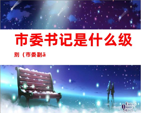 市委书记是什么级别(市委副书记是什么级别)