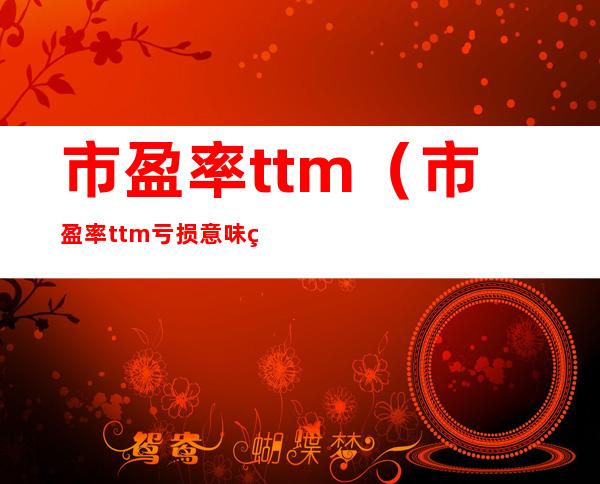 市盈率ttm（市盈率ttm亏损意味着什么）