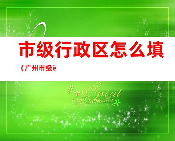 市级行政区怎么填(广州市级行政区怎么填)