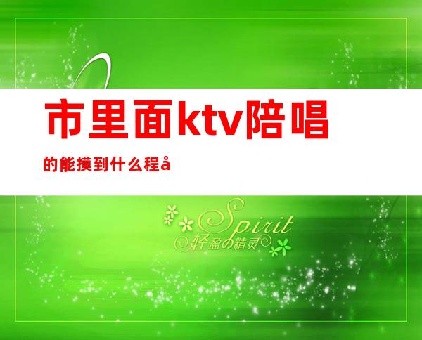 市里面ktv陪唱的能摸到什么程度（ktv陪唱的都到什么尺度）