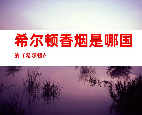希尔顿香烟是哪国的(希尔顿香烟是哪国产的)
