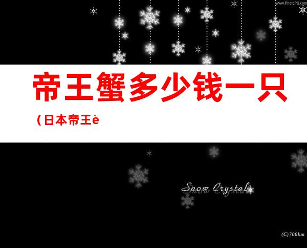帝王蟹多少钱一只（日本帝王蟹多少钱一只）