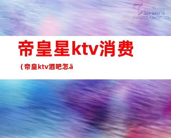 帝皇星ktv消费(帝皇ktv酒吧怎么样)