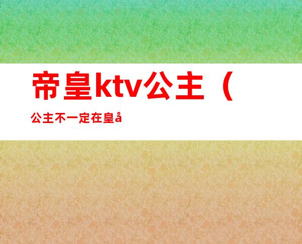 帝皇ktv公主(公主不一定在皇宫也可能在ktv)