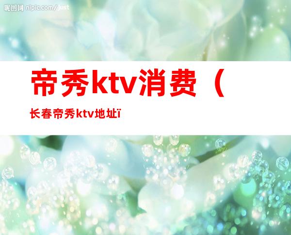 帝秀ktv消费(长春帝秀ktv地址)