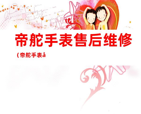 帝舵手表售后维修(帝舵手表售后维修手表)