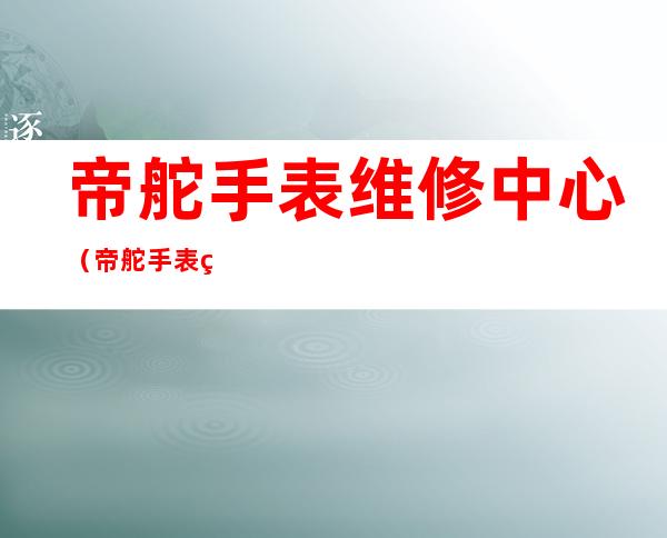 帝舵手表维修中心（帝舵手表维修中心,在成都的别错过!）