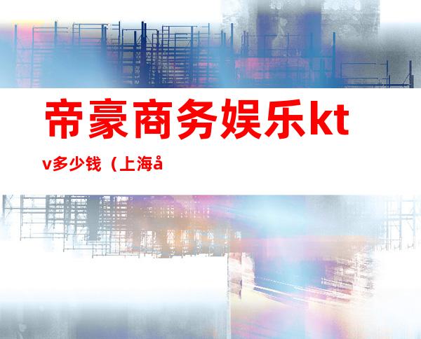 帝豪商务娱乐ktv多少钱（上海帝豪国际ktv）