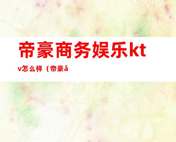 帝豪商务娱乐ktv怎么样(帝豪娱乐会所怎么样)