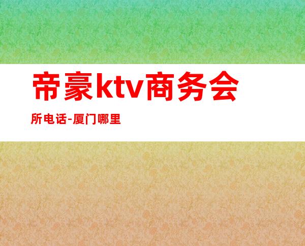 帝豪ktv商务会所电话-厦门哪里有ktv啊!