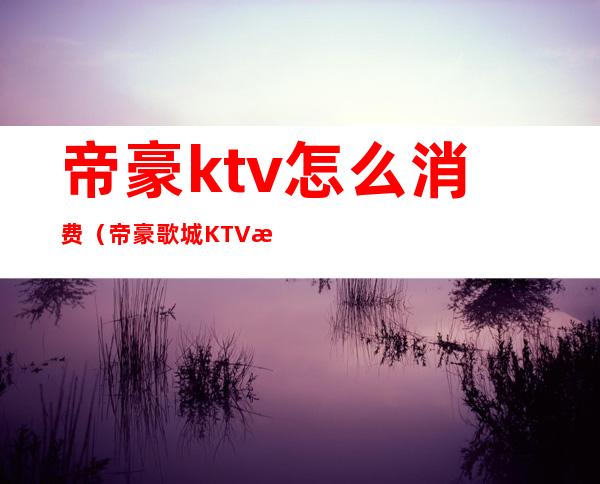 帝豪ktv怎么消费(帝豪歌城KTV怎么样)