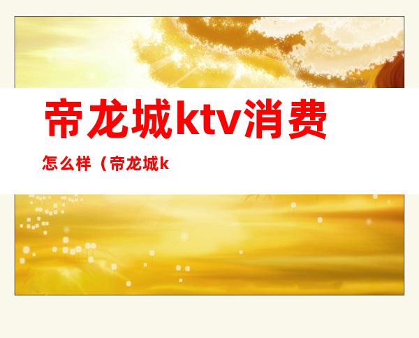 帝龙城ktv消费怎么样(帝龙城ktv电话多少)