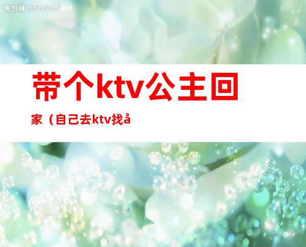 带个ktv公主回家(自己去ktv找公主)