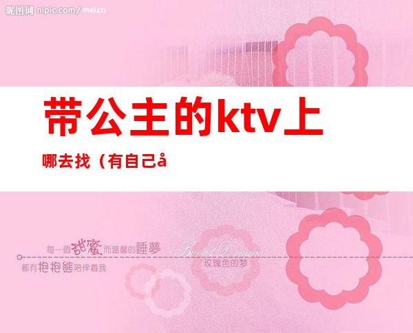 带公主的ktv上哪去找（有自己去ktv点公主的吗）