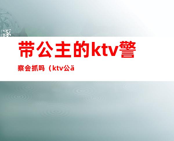 带公主的ktv警察会抓吗(ktv公主被警察抓会有事吗)