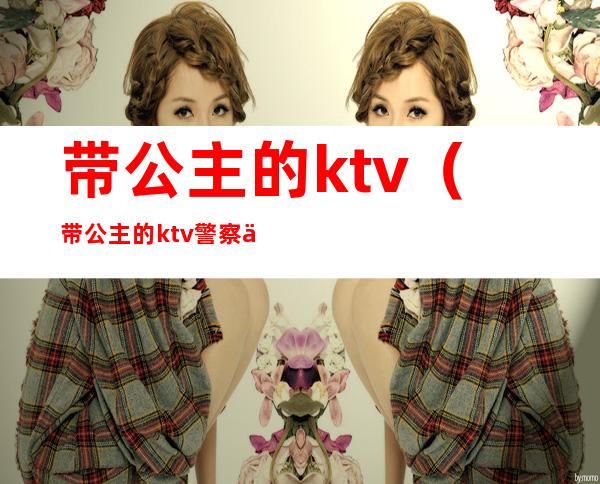 带公主的ktv(带公主的ktv警察会抓吗)