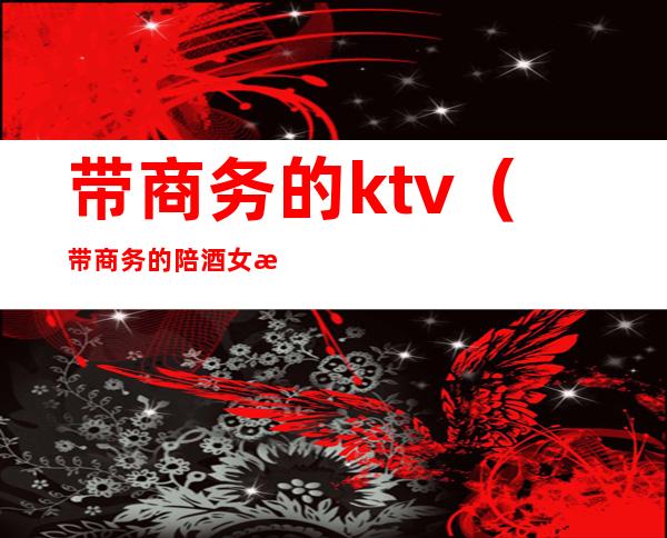 带商务的ktv（带商务的陪酒女是什么意思）