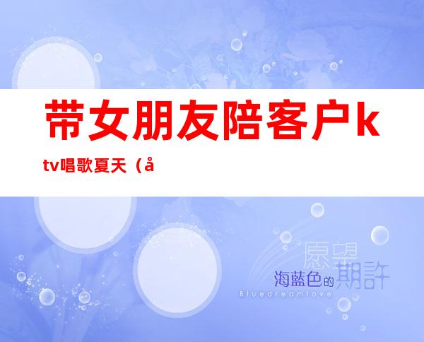 带女朋友陪客户ktv唱歌夏天(女朋友在歌厅陪唱)