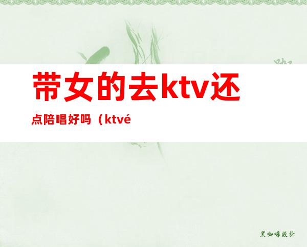 带女的去ktv还点陪唱好吗(ktv陪唱的女孩能交往吗)