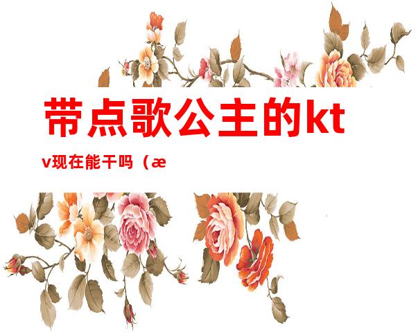 带点歌公主的ktv现在能干吗(有自己去ktv点公主的吗)