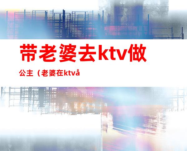 带老婆去ktv做公主(老婆在ktv做公主怎么办)