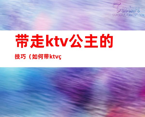 带走ktv公主的技巧(如何带ktv的公主)