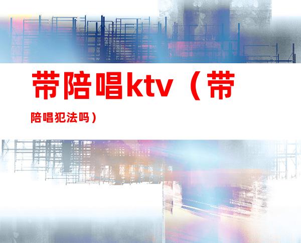 带陪唱ktv(带陪唱犯法吗)