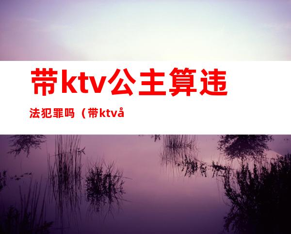 带ktv公主算违法犯罪吗(带ktv公主算违法犯罪吗判几年)