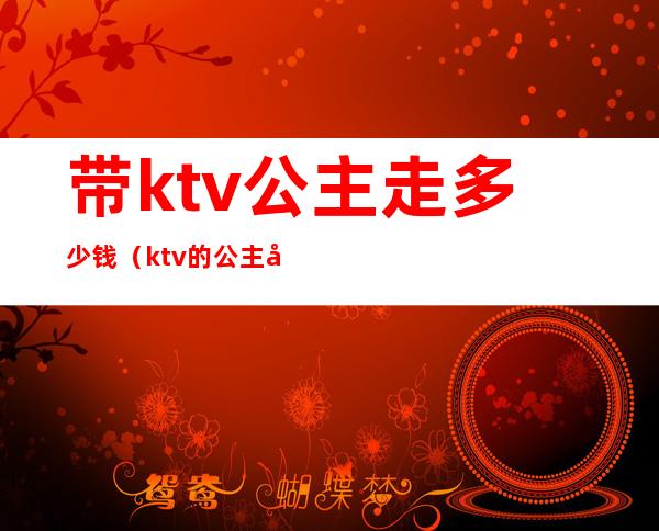 带ktv公主走多少钱(ktv的公主带出去要多少钱)