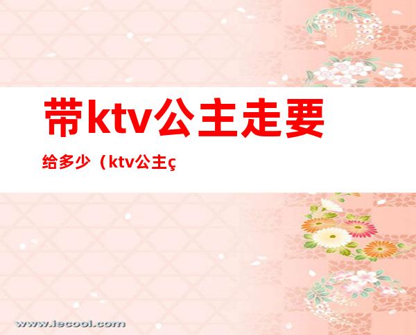 带ktv公主走要给多少（ktv公主直接谈价钱能带走么）