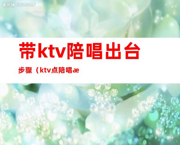 带ktv陪唱出台步骤（ktv点陪唱注意事项）