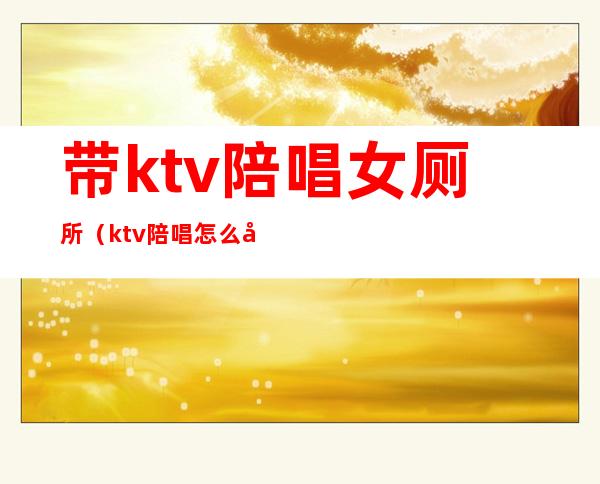 带ktv陪唱女厕所(ktv陪唱怎么喜欢去卫生间)